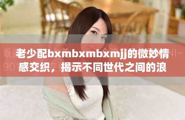 老少配bxmbxmbxmjj的微妙情感交织，揭示不同世代之间的浪漫故事