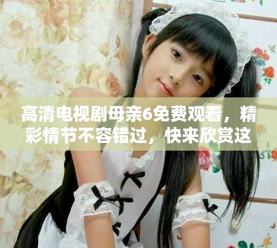 高清电视剧母亲6免费观看，精彩情节不容错过，快来欣赏这部佳作吧