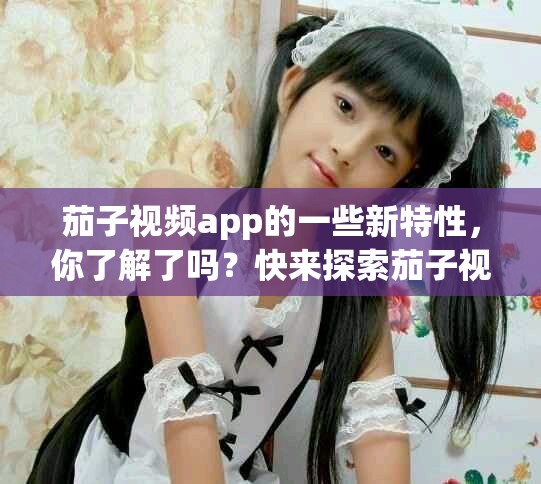 茄子视频app的一些新特性，你了解了吗？快来探索茄子视频app的精彩内容吧！