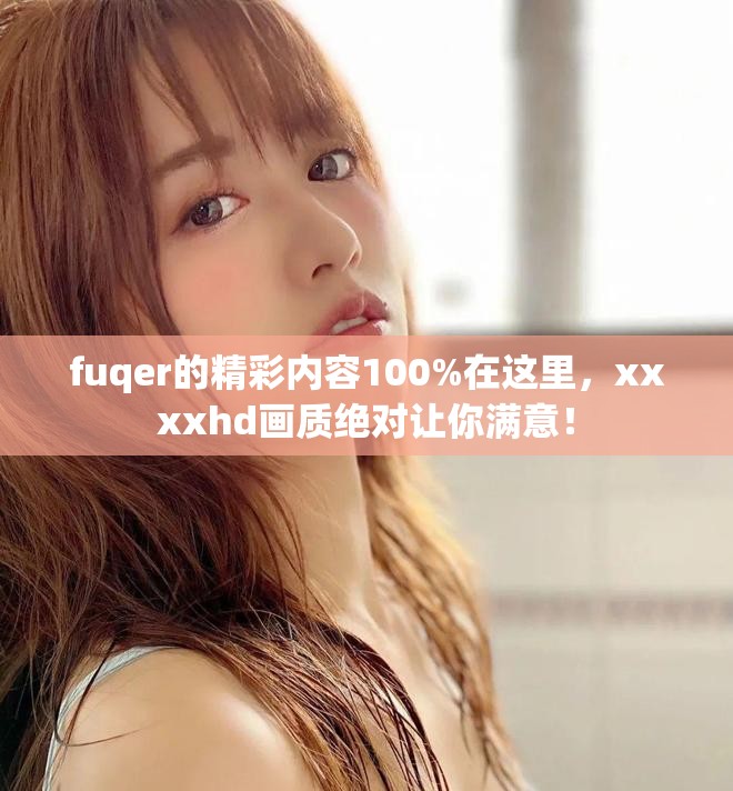 fuqer的精彩内容100%在这里，xxxxhd画质绝对让你满意！