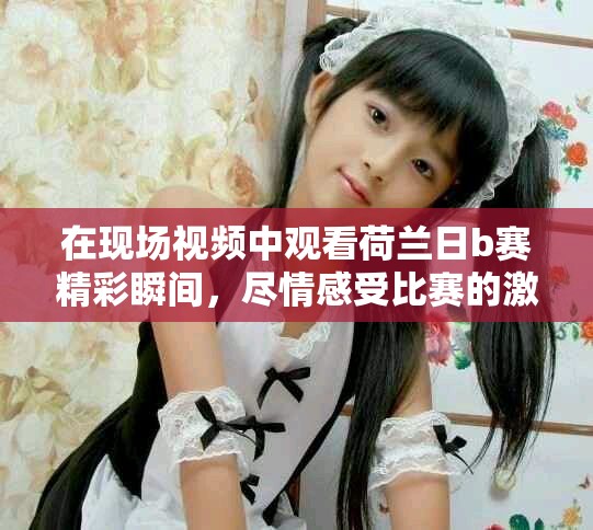 在现场视频中观看荷兰日b赛精彩瞬间，尽情感受比赛的激情与悬念