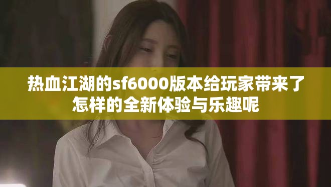 热血江湖的sf6000版本给玩家带来了怎样的全新体验与乐趣呢