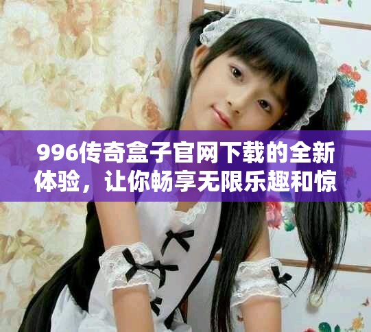 996传奇盒子官网下载的全新体验，让你畅享无限乐趣和惊喜！