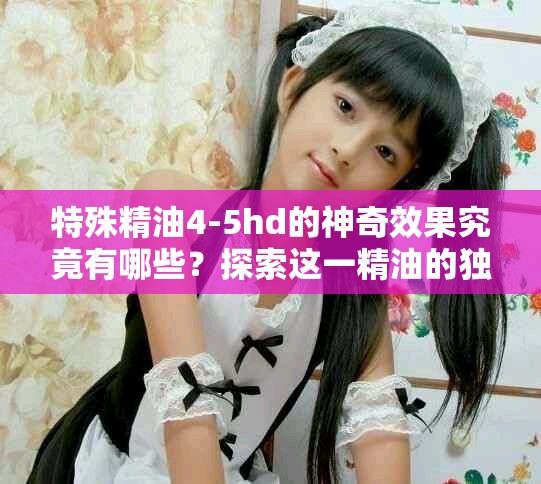 特殊精油4-5hd的神奇效果究竟有哪些？探索这一精油的独特魅力和用途。