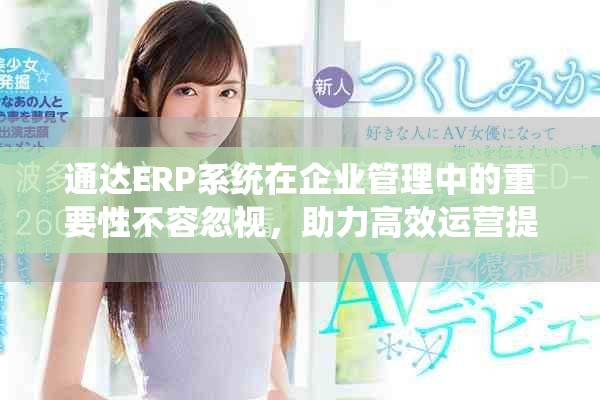 通达ERP系统在企业管理中的重要性不容忽视，助力高效运营提升竞争力