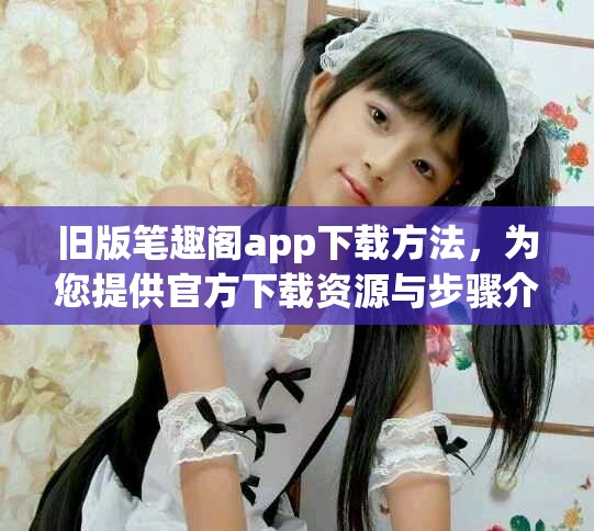 旧版笔趣阁app下载方法，为您提供官方下载资源与步骤介绍