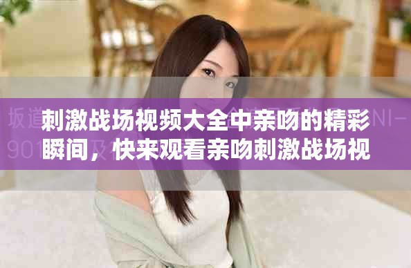 刺激战场视频大全中亲吻的精彩瞬间，快来观看亲吻刺激战场视频大全！