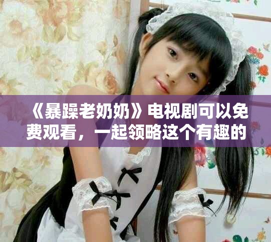 《暴躁老奶奶》电视剧可以免费观看，一起领略这个有趣的故事吧