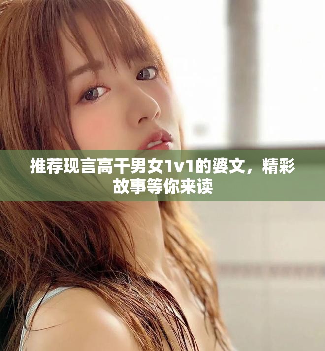 推荐现言高干男女1v1的婆文，精彩故事等你来读