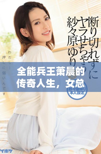 全能兵王萧晨的传奇人生，女总裁背后故事揭秘