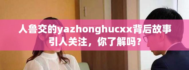 人鲁交的yazhonghucxx背后故事引人关注，你了解吗？