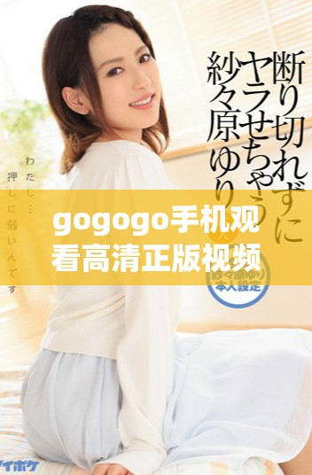 gogogo手机观看高清正版视频资源，不容错过的精彩内容尽在这里！