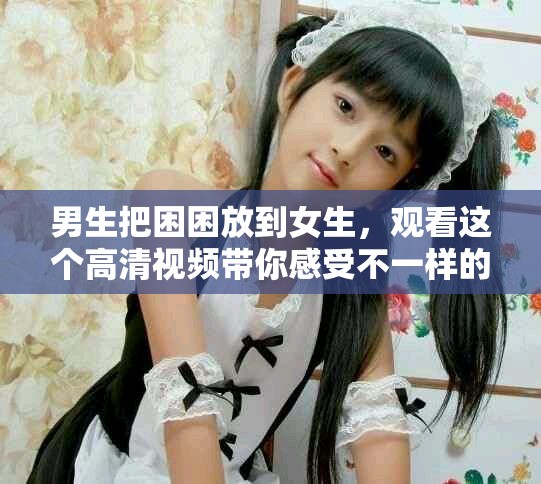 男生把困困放到女生，观看这个高清视频带你感受不一样的困惑体验
