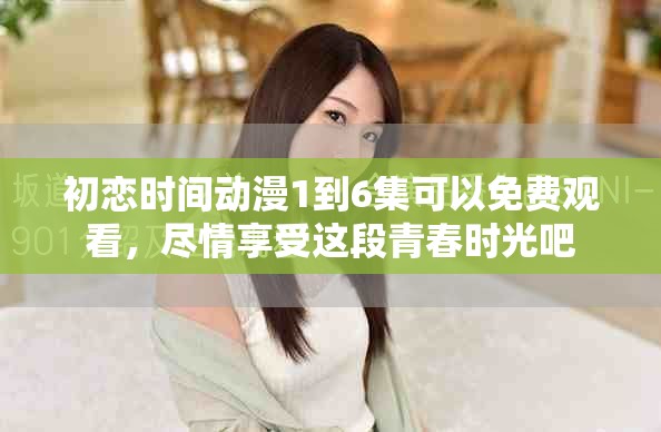 初恋时间动漫1到6集可以免费观看，尽情享受这段青春时光吧