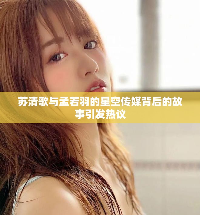 苏清歌与孟若羽的星空传媒背后的故事引发热议