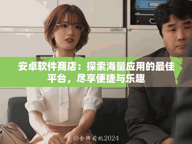 安卓软件商店：探索海量应用的最佳平台，尽享便捷与乐趣