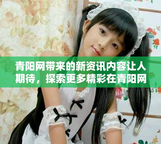 青阳网带来的新资讯内容让人期待，探索更多精彩在青阳网！