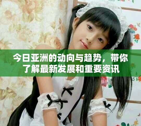 今日亚洲的动向与趋势，带你了解最新发展和重要资讯