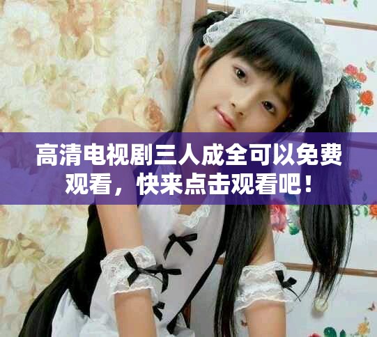 高清电视剧三人成全可以免费观看，快来点击观看吧！