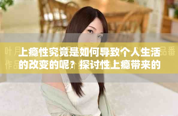 上瘾性究竟是如何导致个人生活的改变的呢？探讨性上瘾带来的影响与挑战
