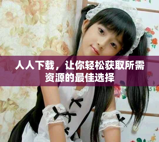 人人下载，让你轻松获取所需资源的最佳选择