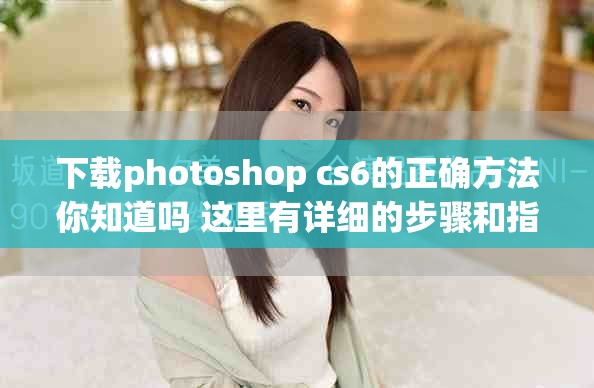 下载photoshop cs6的正确方法你知道吗 这里有详细的步骤和指导