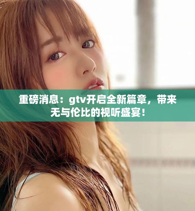 重磅消息：gtv开启全新篇章，带来无与伦比的视听盛宴！