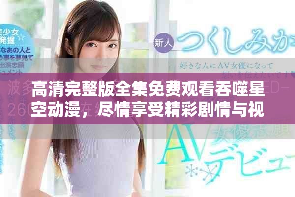 高清完整版全集免费观看吞噬星空动漫，尽情享受精彩剧情与视觉盛宴