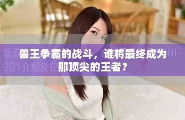 兽王争霸的战斗，谁将最终成为那顶尖的王者？