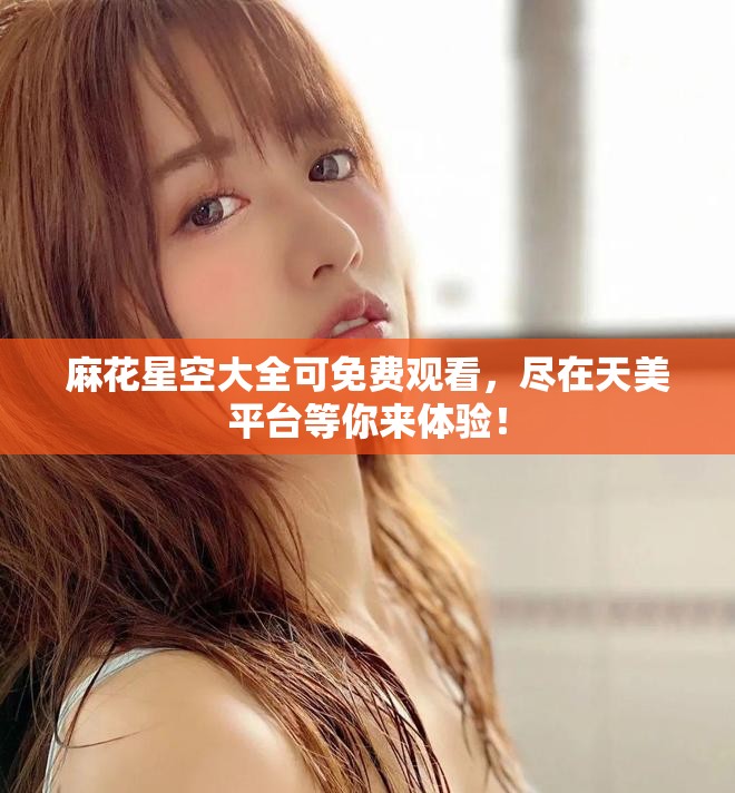 麻花星空大全可免费观看，尽在天美平台等你来体验！