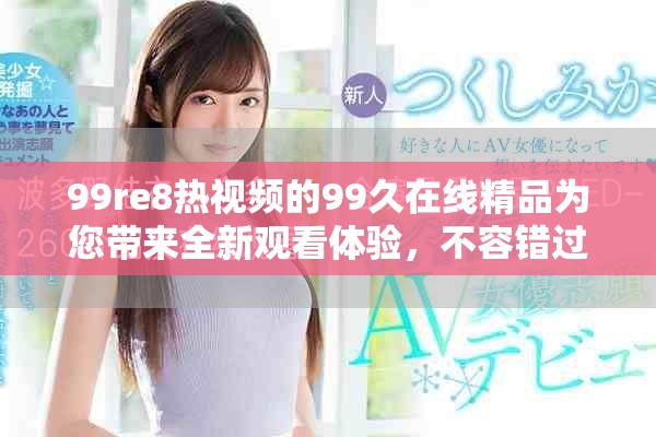 99re8热视频的99久在线精品为您带来全新观看体验，不容错过的精彩内容尽在其中