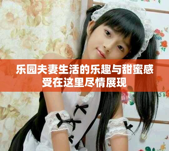 乐园夫妻生活的乐趣与甜蜜感受在这里尽情展现