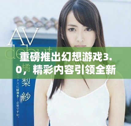 重磅推出幻想游戏3.0，精彩内容引领全新游戏体验！