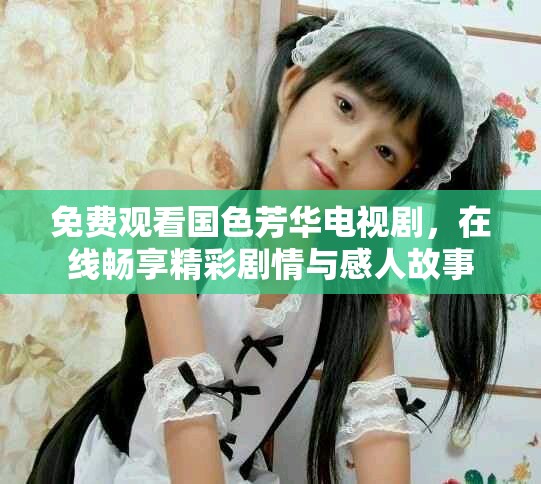 免费观看国色芳华电视剧，在线畅享精彩剧情与感人故事