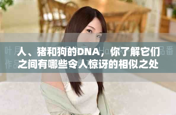 人、猪和狗的DNA，你了解它们之间有哪些令人惊讶的相似之处吗？